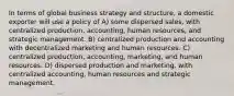 In terms of global business strategy and structure, a domestic exporter will use a policy of A) some dispersed sales, with centralized production, accounting, human resources, and strategic management. B) centralized production and accounting with decentralized marketing and human resources. C) centralized production, accounting, marketing, and human resources. D) dispersed production and marketing, with centralized accounting, human resources and strategic management.