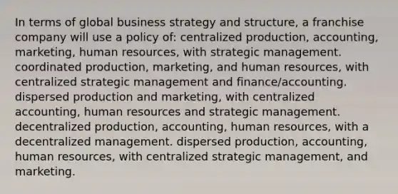 In terms of global business strategy and structure, a franchise company will use a policy of: centralized production, accounting, marketing, human resources, with strategic management. coordinated production, marketing, and human resources, with centralized strategic management and finance/accounting. dispersed production and marketing, with centralized accounting, human resources and strategic management. decentralized production, accounting, human resources, with a decentralized management. dispersed production, accounting, human resources, with centralized strategic management, and marketing.