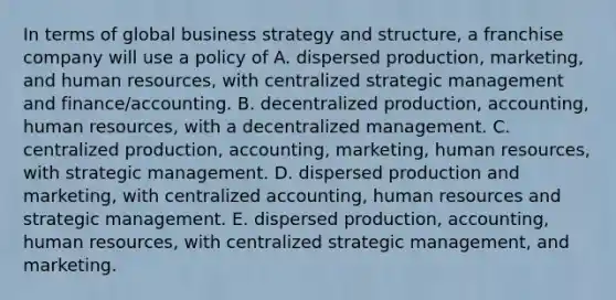 In terms of global business strategy and structure, a franchise company will use a policy of A. dispersed production, marketing, and human resources, with centralized strategic management and finance/accounting. B. decentralized production, accounting, human resources, with a decentralized management. C. centralized production, accounting, marketing, human resources, with strategic management. D. dispersed production and marketing, with centralized accounting, human resources and strategic management. E. dispersed production, accounting, human resources, with centralized strategic management, and marketing.