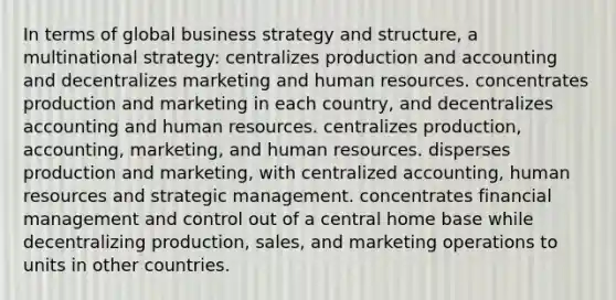 In terms of global business strategy and structure, a multinational strategy: centralizes production and accounting and decentralizes marketing and human resources. concentrates production and marketing in each country, and decentralizes accounting and human resources. centralizes production, accounting, marketing, and human resources. disperses production and marketing, with centralized accounting, human resources and strategic management. concentrates financial management and control out of a central home base while decentralizing production, sales, and marketing operations to units in other countries.