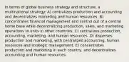 In terms of global business strategy and structure, a multinational strategy: A) centralizes production and accounting and decentralizes marketing and human resources. B) concentrates financial management and control out of a central home base while decentralizing production, sales, and marketing operations to units in other countries. C) centralizes production, accounting, marketing, and human resources. D) disperses production and marketing, with centralized accounting, human resources and strategic management. E) concentrates production and marketing in each country, and decentralizes accounting and human resources.