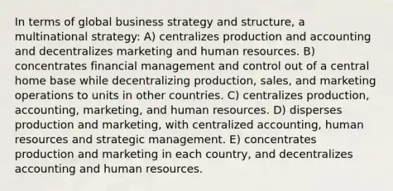 In terms of global business strategy and structure, a multinational strategy: A) centralizes production and accounting and decentralizes marketing and human resources. B) concentrates financial management and control out of a central home base while decentralizing production, sales, and marketing operations to units in other countries. C) centralizes production, accounting, marketing, and human resources. D) disperses production and marketing, with centralized accounting, human resources and strategic management. E) concentrates production and marketing in each country, and decentralizes accounting and human resources.