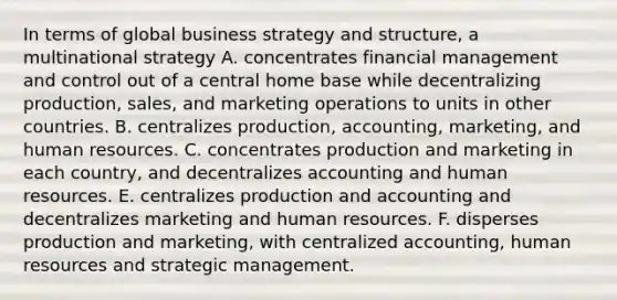 In terms of global business strategy and structure, a multinational strategy A. concentrates financial management and control out of a central home base while decentralizing production, sales, and marketing operations to units in other countries. B. centralizes production, accounting, marketing, and human resources. C. concentrates production and marketing in each country, and decentralizes accounting and human resources. E. centralizes production and accounting and decentralizes marketing and human resources. F. disperses production and marketing, with centralized accounting, human resources and strategic management.