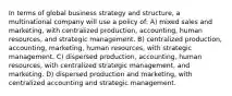 In terms of global business strategy and structure, a multinational company will use a policy of: A) mixed sales and marketing, with centralized production, accounting, human resources, and strategic management. B) centralized production, accounting, marketing, human resources, with strategic management. C) dispersed production, accounting, human resources, with centralized strategic management, and marketing. D) dispersed production and marketing, with centralized accounting and strategic management.