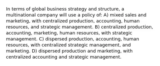 In terms of global business strategy and structure, a multinational company will use a policy of: A) mixed sales and marketing, with centralized production, accounting, human resources, and strategic management. B) centralized production, accounting, marketing, human resources, with strategic management. C) dispersed production, accounting, human resources, with centralized strategic management, and marketing. D) dispersed production and marketing, with centralized accounting and strategic management.