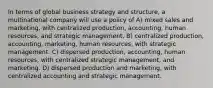 In terms of global business strategy and structure, a multinational company will use a policy of A) mixed sales and marketing, with centralized production, accounting, human resources, and strategic management. B) centralized production, accounting, marketing, human resources, with strategic management. C) dispersed production, accounting, human resources, with centralized strategic management, and marketing. D) dispersed production and marketing, with centralized accounting and strategic management.