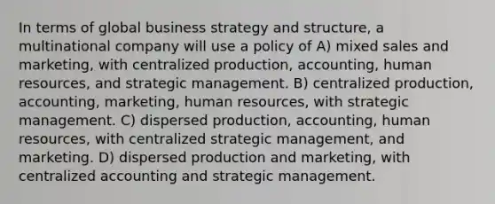 In terms of global business strategy and structure, a multinational company will use a policy of A) mixed sales and marketing, with centralized production, accounting, human resources, and strategic management. B) centralized production, accounting, marketing, human resources, with strategic management. C) dispersed production, accounting, human resources, with centralized strategic management, and marketing. D) dispersed production and marketing, with centralized accounting and strategic management.