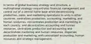 In terms of global business strategy and structure, a multinational strategy concentrates financial management and control out of a central home base while decentralizing production, sales, and marketing operations to units in other countries. centralizes production, accounting, marketing, and human resources. concentrates production and marketing in each country, and decentralizes accounting and human resources. centralizes production and accounting and decentralizes marketing and human resources. disperses production and marketing, with centralized accounting, human resources and strategic management.