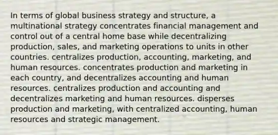 In terms of global business strategy and structure, a multinational strategy concentrates financial management and control out of a central home base while decentralizing production, sales, and marketing operations to units in other countries. centralizes production, accounting, marketing, and human resources. concentrates production and marketing in each country, and decentralizes accounting and human resources. centralizes production and accounting and decentralizes marketing and human resources. disperses production and marketing, with centralized accounting, human resources and strategic management.