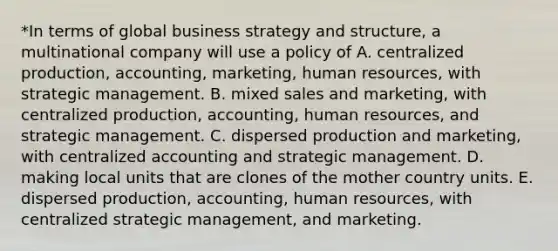 *In terms of global business strategy and structure, a multinational company will use a policy of A. centralized production, accounting, marketing, human resources, with strategic management. B. mixed sales and marketing, with centralized production, accounting, human resources, and strategic management. C. dispersed production and marketing, with centralized accounting and strategic management. D. making local units that are clones of the mother country units. E. dispersed production, accounting, human resources, with centralized strategic management, and marketing.