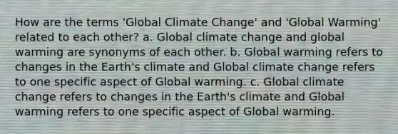 How are the terms 'Global Climate Change' and 'Global Warming' related to each other? a. Global climate change and global warming are synonyms of each other. b. Global warming refers to changes in the Earth's climate and Global climate change refers to one specific aspect of Global warming. c. Global climate change refers to changes in the Earth's climate and Global warming refers to one specific aspect of Global warming.