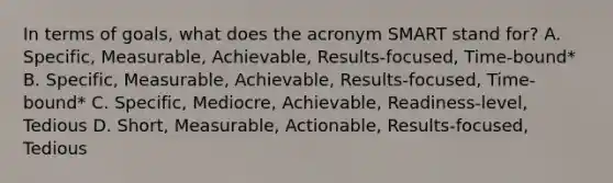 In terms of goals, what does the acronym SMART stand for? A. Specific, Measurable, Achievable, Results-focused, Time-bound* B. Specific, Measurable, Achievable, Results-focused, Time-bound* C. Specific, Mediocre, Achievable, Readiness-level, Tedious D. Short, Measurable, Actionable, Results-focused, Tedious