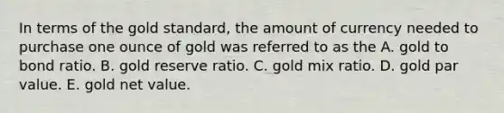 In terms of the gold standard, the amount of currency needed to purchase one ounce of gold was referred to as the A. gold to bond ratio. B. gold reserve ratio. C. gold mix ratio. D. gold par value. E. gold net value.