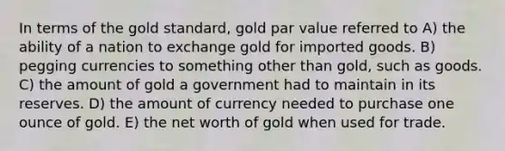 In terms of the gold standard, gold par value referred to A) the ability of a nation to exchange gold for imported goods. B) pegging currencies to something other than gold, such as goods. C) the amount of gold a government had to maintain in its reserves. D) the amount of currency needed to purchase one ounce of gold. E) the net worth of gold when used for trade.