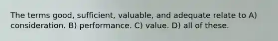 The terms good, sufficient, valuable, and adequate relate to A) consideration. B) performance. C) value. D) all of these.