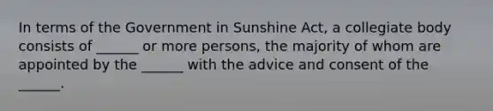 In terms of the Government in Sunshine Act, a collegiate body consists of ______ or more persons, the majority of whom are appointed by the ______ with the advice and consent of the ______.