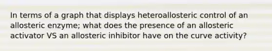 In terms of a graph that displays heteroallosteric control of an allosteric enzyme; what does the presence of an allosteric activator VS an allosteric inhibitor have on the curve activity?