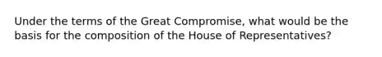 Under the terms of the Great Compromise, what would be the basis for the composition of the House of Representatives?