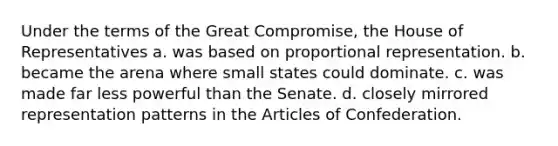 Under the terms of the Great Compromise, the House of Representatives a. was based on proportional representation. b. became the arena where small states could dominate. c. was made far less powerful than the Senate. d. closely mirrored representation patterns in the Articles of Confederation.