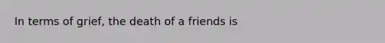 In terms of grief, the death of a friends is