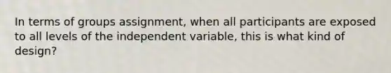 In terms of groups assignment, when all participants are exposed to all levels of the independent variable, this is what kind of design?