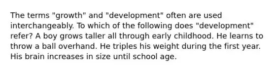 The terms "growth" and "development" often are used interchangeably. To which of the following does "development" refer? A boy grows taller all through early childhood. He learns to throw a ball overhand. He triples his weight during the first year. His brain increases in size until school age.