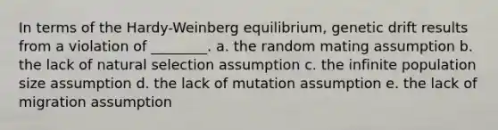 In terms of the Hardy-Weinberg equilibrium, genetic drift results from a violation of ________. a. the random mating assumption b. the lack of natural selection assumption c. the infinite population size assumption d. the lack of mutation assumption e. the lack of migration assumption