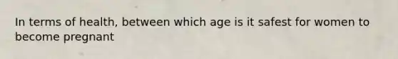 In terms of health, between which age is it safest for women to become pregnant