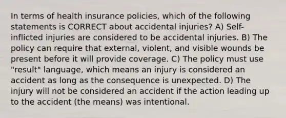 In terms of health insurance policies, which of the following statements is CORRECT about accidental injuries? A) Self-inflicted injuries are considered to be accidental injuries. B) The policy can require that external, violent, and visible wounds be present before it will provide coverage. C) The policy must use "result" language, which means an injury is considered an accident as long as the consequence is unexpected. D) The injury will not be considered an accident if the action leading up to the accident (the means) was intentional.