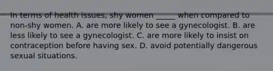 In terms of health issues, shy women _____ when compared to non-shy women. A. are more likely to see a gynecologist. B. are less likely to see a gynecologist. C. are more likely to insist on contraception before having sex. D. avoid potentially dangerous sexual situations.