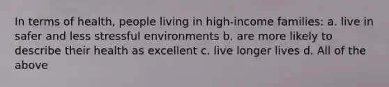 In terms of health, people living in high-income families: a. live in safer and less stressful environments b. are more likely to describe their health as excellent c. live longer lives d. All of the above