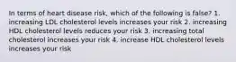 In terms of heart disease risk, which of the following is false? 1. increasing LDL cholesterol levels increases your risk 2. increasing HDL cholesterol levels reduces your risk 3. increasing total cholesterol increases your risk 4. increase HDL cholesterol levels increases your risk