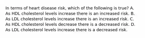 In terms of heart disease risk, which of the following is true? A. As HDL cholesterol levels increase there is an increased risk. B. As LDL cholesterol levels increase there is an increased risk. C. As HDL cholesterol levels decrease there is a decreased risk. D. As LDL cholesterol levels increase there is a decreased risk.