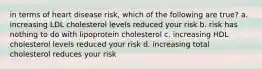 in terms of heart disease risk, which of the following are true? a. increasing LDL cholesterol levels reduced your risk b. risk has nothing to do with lipoprotein cholesterol c. increasing HDL cholesterol levels reduced your risk d. increasing total cholesterol reduces your risk