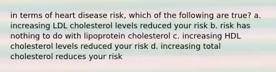 in terms of heart disease risk, which of the following are true? a. increasing LDL cholesterol levels reduced your risk b. risk has nothing to do with lipoprotein cholesterol c. increasing HDL cholesterol levels reduced your risk d. increasing total cholesterol reduces your risk