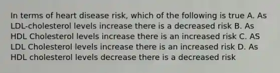 In terms of heart disease risk, which of the following is true A. As LDL-cholesterol levels increase there is a decreased risk B. As HDL Cholesterol levels increase there is an increased risk C. AS LDL Cholesterol levels increase there is an increased risk D. As HDL cholesterol levels decrease there is a decreased risk