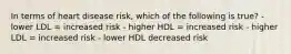 In terms of heart disease risk, which of the following is true? - lower LDL = increased risk - higher HDL = increased risk - higher LDL = increased risk - lower HDL decreased risk