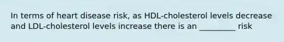 In terms of heart disease risk, as HDL-cholesterol levels decrease and LDL-cholesterol levels increase there is an _________ risk