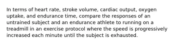 In terms of heart rate, stroke volume, cardiac output, oxygen uptake, and endurance time, compare the responses of an untrained subject and an endurance athlete to running on a treadmill in an exercise protocol where the speed is progressively increased each minute until the subject is exhausted.