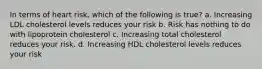 In terms of heart risk, which of the following is true? a. Increasing LDL cholesterol levels reduces your risk b. Risk has nothing to do with lipoprotein cholesterol c. Increasing total cholesterol reduces your risk. d. Increasing HDL cholesterol levels reduces your risk