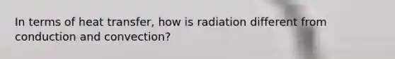 In terms of heat transfer, how is radiation different from conduction and convection?