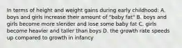 In terms of height and weight gains during early childhood: A. boys and girls increase their amount of "baby fat" B. boys and girls become more slender and lose some baby fat C. girls become heavier and taller than boys D. the growth rate speeds up compared to growth in infancy