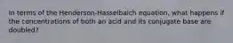 In terms of the Henderson-Hasselbalch equation, what happens if the concentrations of both an acid and its conjugate base are doubled?