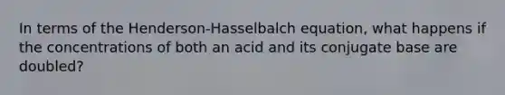 In terms of the Henderson-Hasselbalch equation, what happens if the concentrations of both an acid and its conjugate base are doubled?