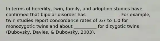 In terms of heredity, twin, family, and adoption studies have confirmed that bipolar disorder has ______________. For example, twin studies report concordance rates of .67 to 1.0 for monozygotic twins and about __________ for dizygotic twins (Dubovsky, Davies, & Dubovsky, 2003).