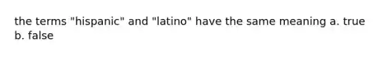 the terms "hispanic" and "latino" have the same meaning a. true b. false