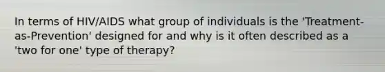 In terms of HIV/AIDS what group of individuals is the 'Treatment-as-Prevention' designed for and why is it often described as a 'two for one' type of therapy?