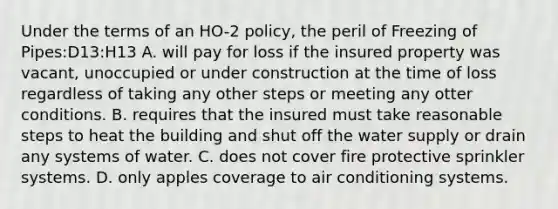 Under the terms of an HO-2 policy, the peril of Freezing of Pipes:D13:H13 A. will pay for loss if the insured property was vacant, unoccupied or under construction at the time of loss regardless of taking any other steps or meeting any otter conditions. B. requires that the insured must take reasonable steps to heat the building and shut off the water supply or drain any systems of water. C. does not cover fire protective sprinkler systems. D. only apples coverage to air conditioning systems.