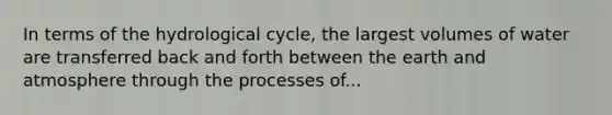 In terms of the hydrological cycle, the largest volumes of water are transferred back and forth between the earth and atmosphere through the processes of...