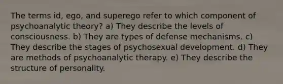 The terms id, ego, and superego refer to which component of psychoanalytic theory? a) They describe the levels of consciousness. b) They are types of defense mechanisms. c) They describe the stages of psychosexual development. d) They are methods of psychoanalytic therapy. e) They describe the structure of personality.